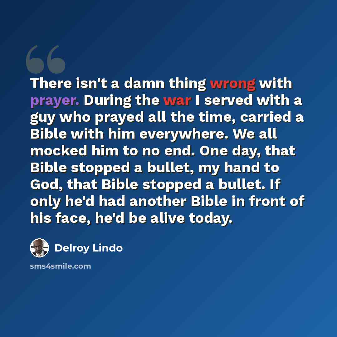 “There isn't a damn thing wrong with prayer. During the war I served with a guy who prayed all the time, carried a Bible with him everywhere. We all mocked him to no end. One day, that Bible stopped a bullet, my hand to God, that Bible stopped a bullet. If only he'd had another Bible in front of…” quote by Delroy Lindo
