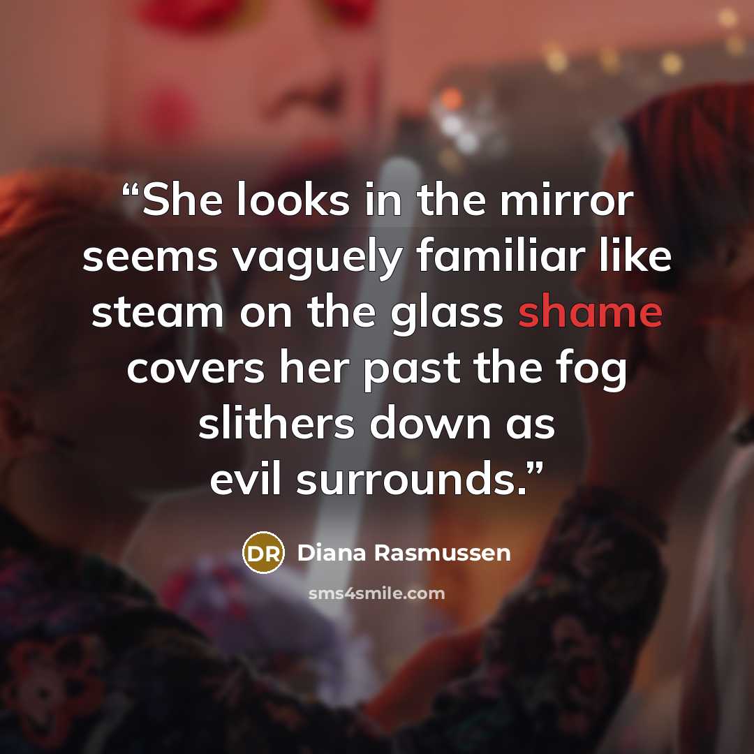 “She looks in the mirror seems vaguely familiar like steam on the glass shame covers her past the fog slithers down as evil surrounds.” quote by Diana Rasmussen
