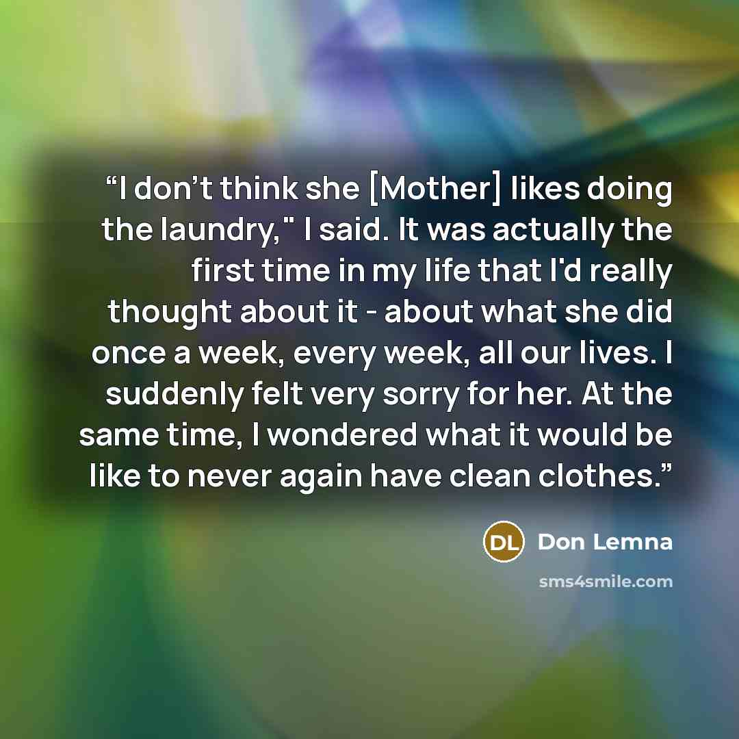 “I don't think she [Mother] likes doing the laundry," I said. It was actually the first time in my life that I'd really thought about it - about what she did once a week, every week, all our lives. I suddenly felt very sorry for her. At the same time, I wondered what it would be like to never again…” quote by Don Lemna