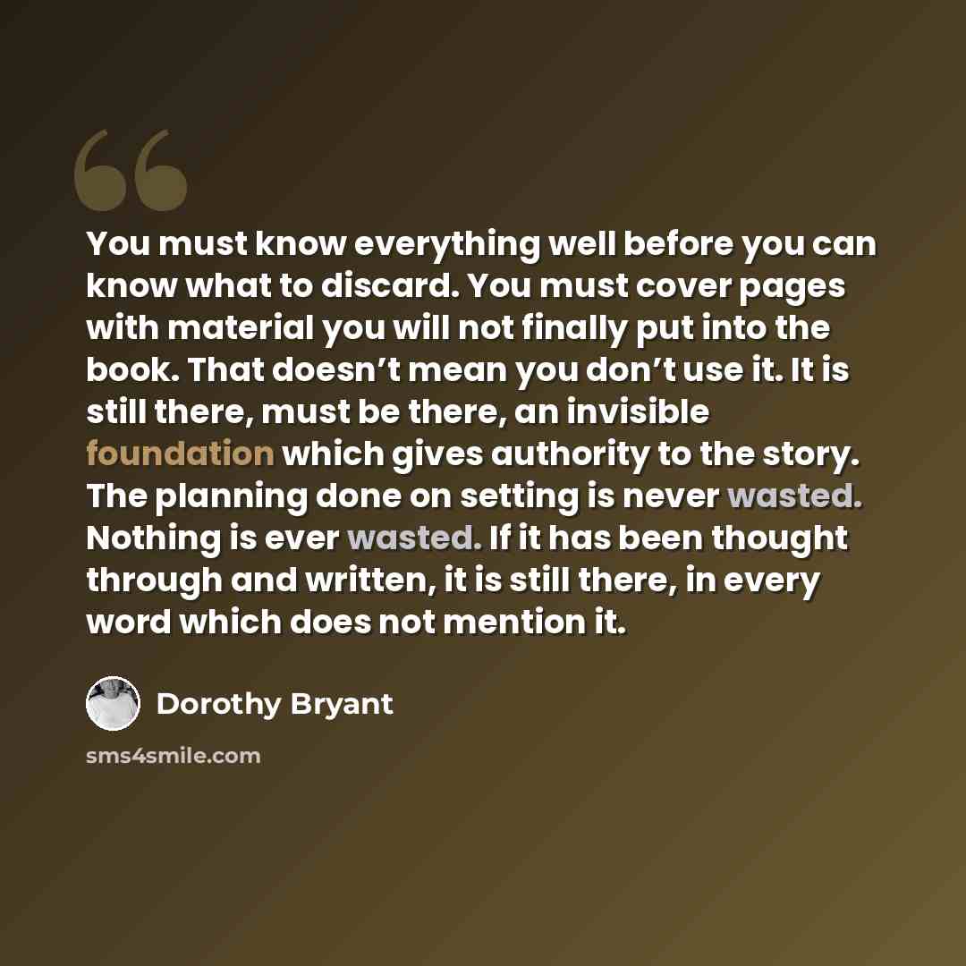 “You must know everything well before you can know what to discard. You must cover pages with material you will not finally put into the book. That doesn’t mean you don’t use it. It is still there, must be there, an invisible foundation which gives authority to the story. The planning done on…” quote by Dorothy Bryant
