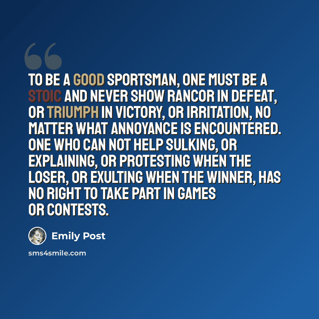 “To be a good sportsman, one must be a stoic and never show rancor in defeat, or triumph in victory, or irritation, no matter what annoyance is encountered. One who can not help sulking, or explaining, or protesting when the loser, or exulting when the winner, has no right to take part in games or…” quote by Emily Post