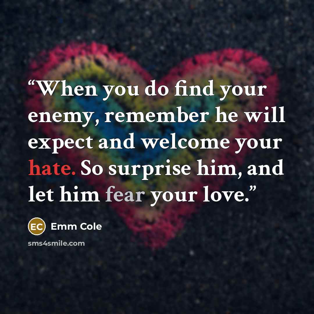 “When you do find your enemy, remember he will expect and welcome your hate. So surprise him, and let him fear your love.” quote by Emm Cole