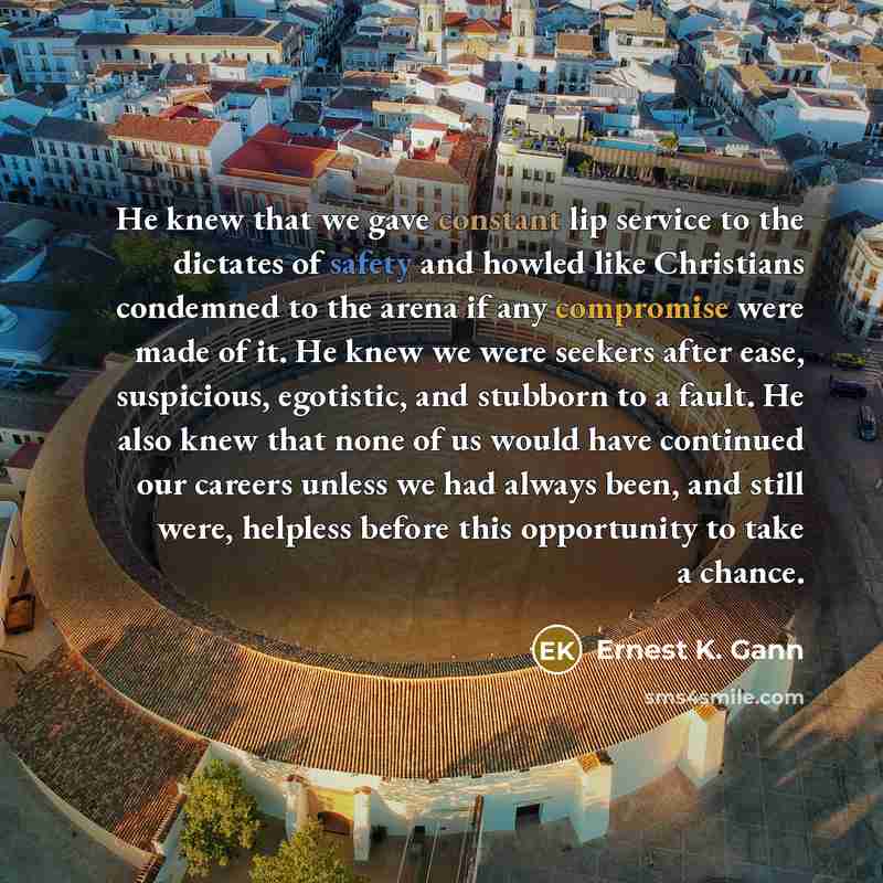 “He knew that we gave constant lip service to the dictates of safety and howled like Christians condemned to the arena if any compromise were made of it. He knew we were seekers after ease, suspicious, egotistic, and stubborn to a fault. He also knew that none of us would have continued our careers…” quote by Ernest K. Gann