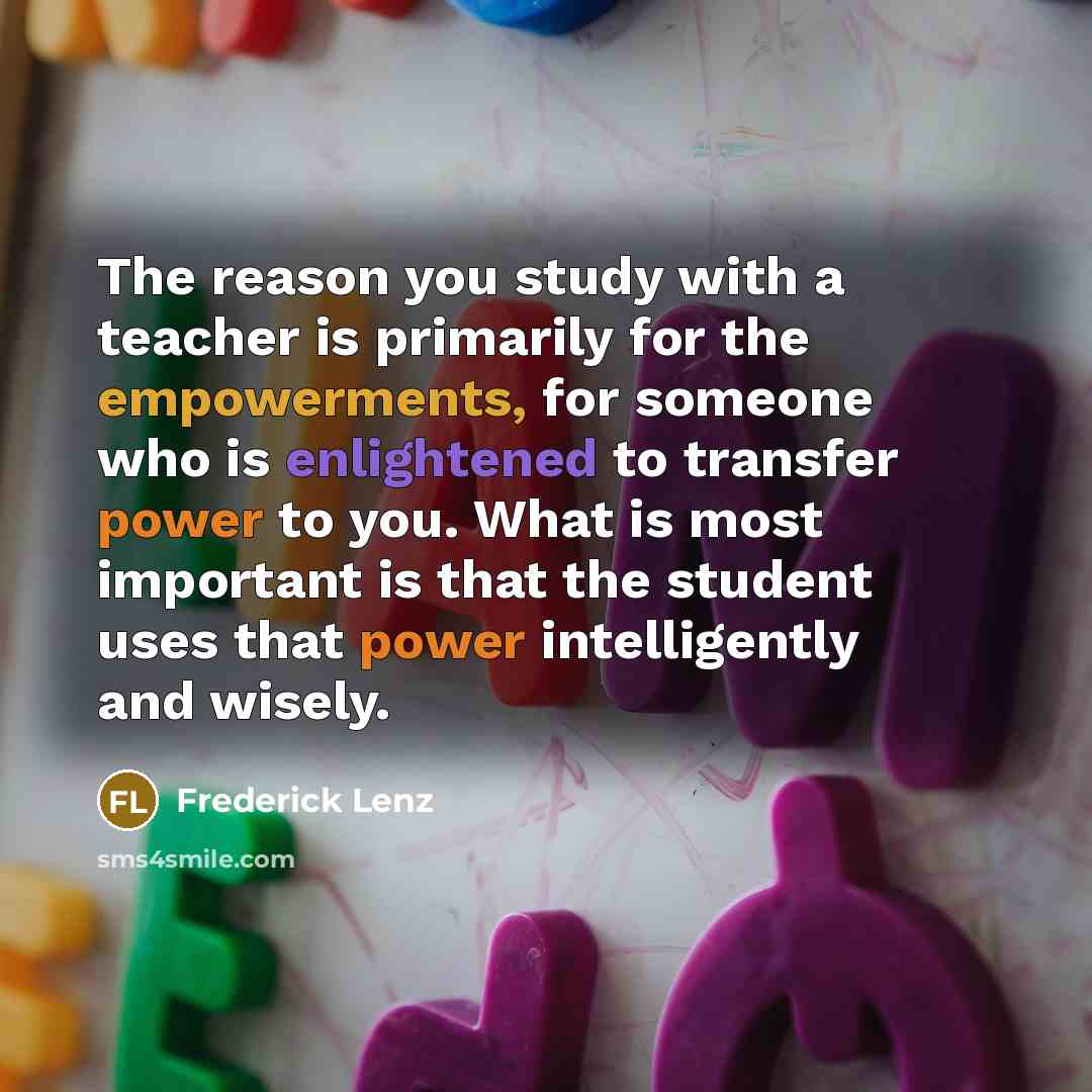 “The reason you study with a teacher is primarily for the empowerments, for someone who is enlightened to transfer power to you. What is most important is that the student uses that power intelligently and wisely.” quote by Frederick Lenz