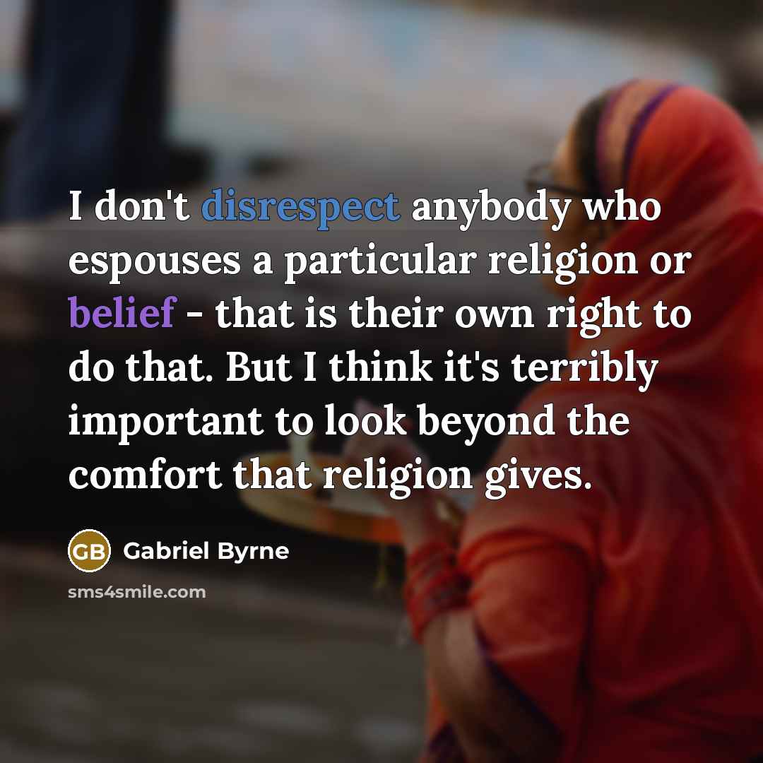 “I don't disrespect anybody who espouses a particular religion or belief - that is their own right to do that. But I think it's terribly important to look beyond the comfort that religion gives.” quote by Gabriel Byrne