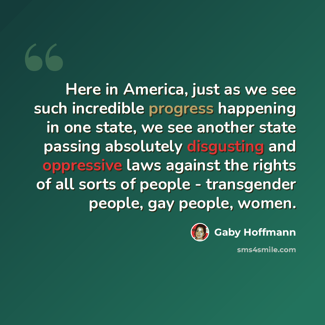 “Here in America, just as we see such incredible progress happening in one state, we see another state passing absolutely disgusting and oppressive laws against the rights of all sorts of people - transgender people, gay people, women.” quote by Gaby Hoffmann