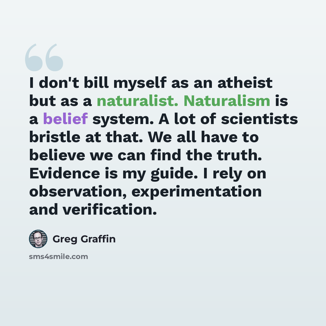 “I don't bill myself as an atheist but as a naturalist. Naturalism is a belief system. A lot of scientists bristle at that. We all have to believe we can find the truth. Evidence is my guide. I rely on observation, experimentation and verification.” quote by Greg Graffin