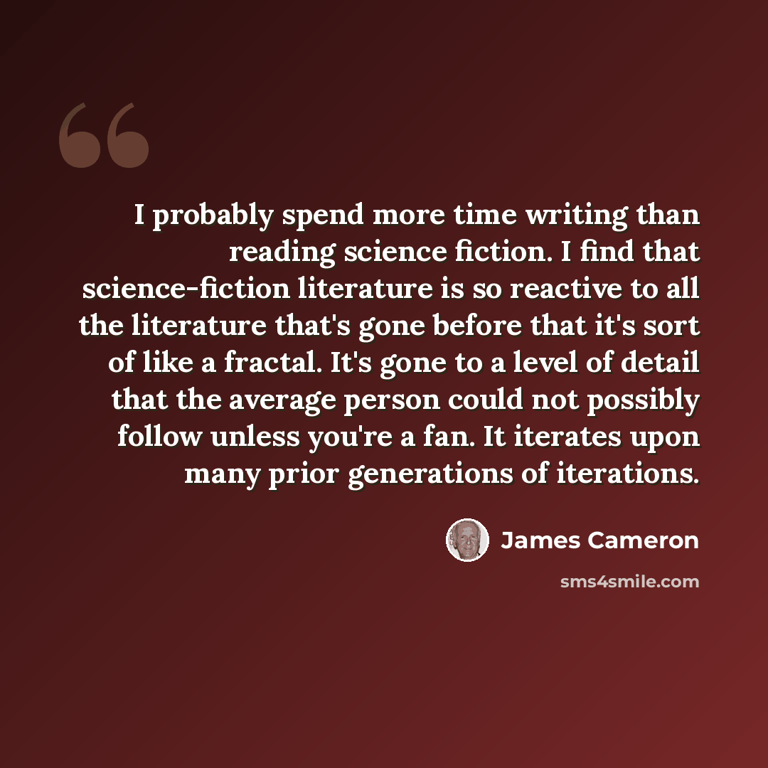 “I probably spend more time writing than reading science fiction. I find that science-fiction literature is so reactive to all the literature that's gone before that it's sort of like a fractal. It's gone to a level of detail that the average person could not possibly follow unless you're a fan. It…” quote by James Cameron