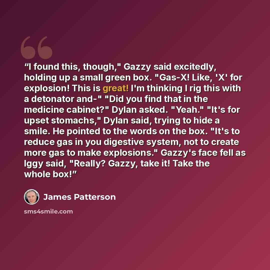 “I found this, though," Gazzy said excitedly, holding up a small green box. "Gas-X! Like, 'X' for explosion! This is great! I'm thinking I rig this with a detonator and-" "Did you find that in the medicine cabinet?" Dylan asked. "Yeah." "It's for upset stomachs," Dylan said, trying to hide a smile…” quote by James Patterson