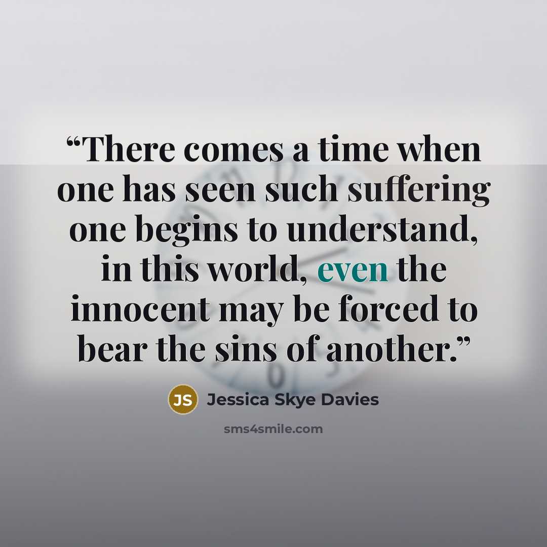 “There comes a time when one has seen such suffering one begins to understand, in this world, even the innocent may be forced to bear the sins of another.” quote by Jessica Skye Davies