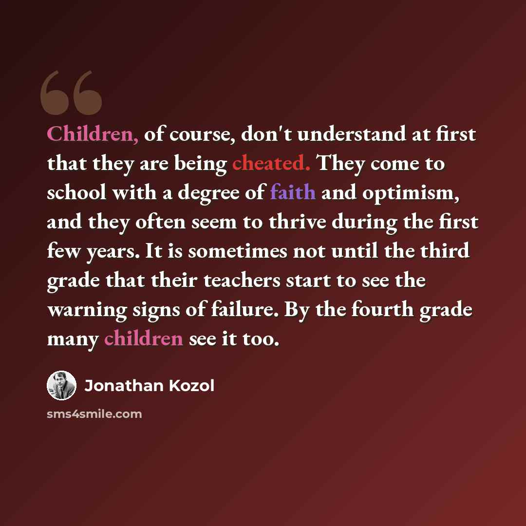 “Children, of course, don't understand at first that they are being cheated. They come to school with a degree of faith and optimism, and they often seem to thrive during the first few years. It is sometimes not until the third grade that their teachers start to see the warning signs of failure. By…” quote by Jonathan Kozol