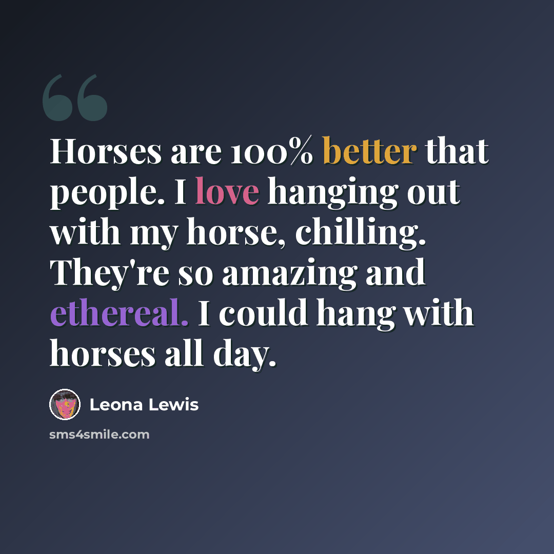 “Horses are 100% better that people. I love hanging out with my horse, chilling. They're so amazing and ethereal. I could hang with horses all day.” quote by Leona Lewis
