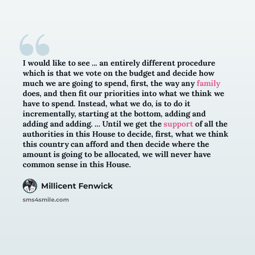 “I would like to see ... an entirely different procedure which is that we vote on the budget and decide how much we are going to spend, first, the way any family does, and then fit our priorities into what we think we have to spend. Instead, what we do, is to do it incrementally, starting at the…” quote by Millicent Fenwick