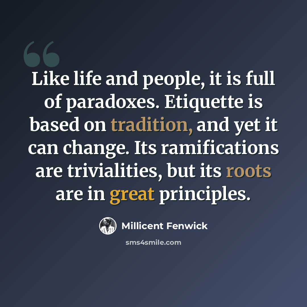 “Like life and people, it is full of paradoxes. Etiquette is based on tradition, and yet it can change. Its ramifications are trivialities, but its roots are in great principles.” quote by Millicent Fenwick