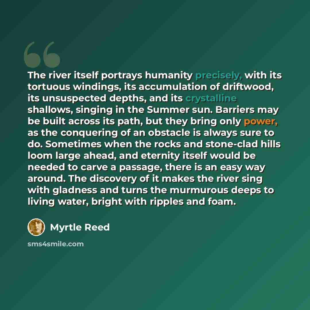 “The river itself portrays humanity precisely, with its tortuous windings, its accumulation of driftwood, its unsuspected depths, and its crystalline shallows, singing in the Summer sun. Barriers may be built across its path, but they bring only power, as the conquering of an obstacle is always…” quote by Myrtle Reed
