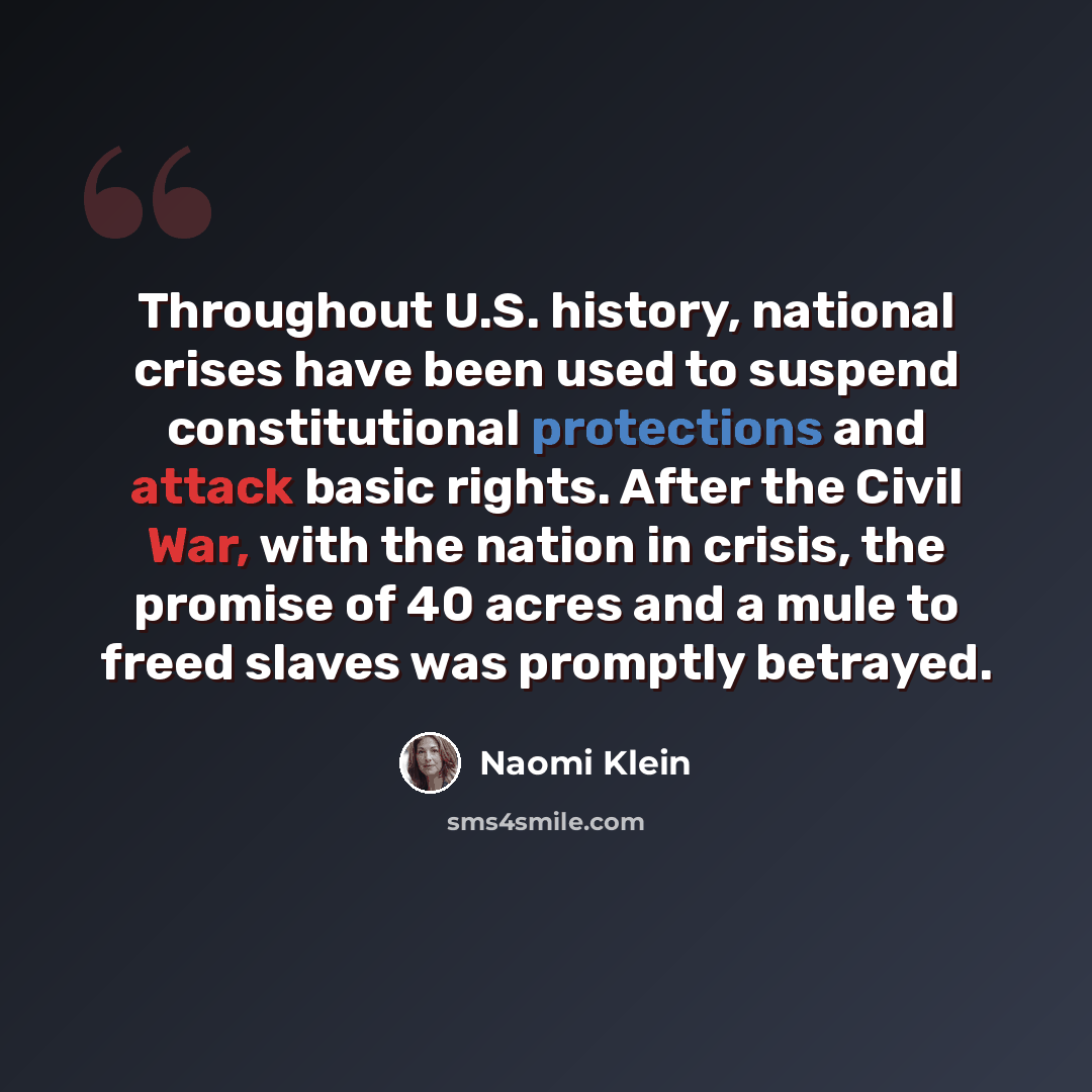 “Throughout U.S. history, national crises have been used to suspend constitutional protections and attack basic rights. After the Civil War, with the nation in crisis, the promise of 40 acres and a mule to freed slaves was promptly betrayed.” quote by Naomi Klein