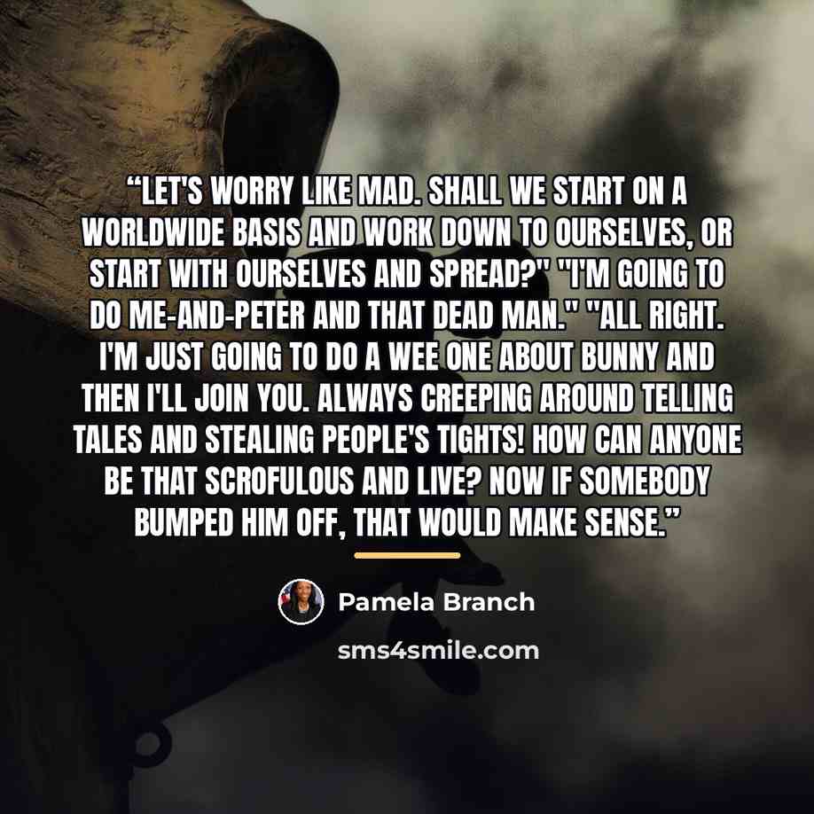 “Let's worry like mad. Shall we start on a worldwide basis and work down to ourselves, or start with ourselves and spread?" "I'm going to do me-and-Peter and that dead man." "All right. I'm just going to do a wee one about Bunny and then I'll join you. Always creeping around telling tales and…” quote by Pamela Branch