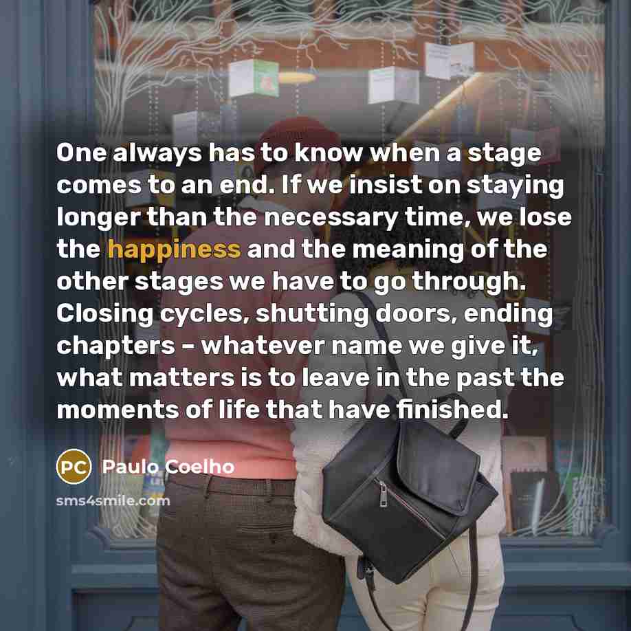“One always has to know when a stage comes to an end. If we insist on staying longer than the necessary time, we lose the happiness and the meaning of the other stages we have to go through. Closing cycles, shutting doors, ending chapters – whatever name we give it, what matters is to leave in the…” quote by Paulo Coelho
