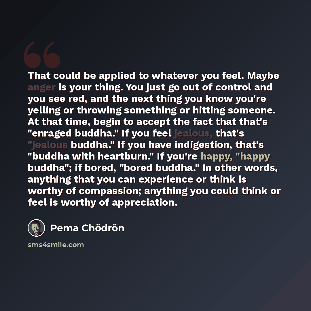 “That could be applied to whatever you feel. Maybe anger is your thing. You just go out of control and you see red, and the next thing you know you're yelling or throwing something or hitting someone. At that time, begin to accept the fact that that's "enraged buddha." If you feel jealous, that's…” quote by Pema Chodron