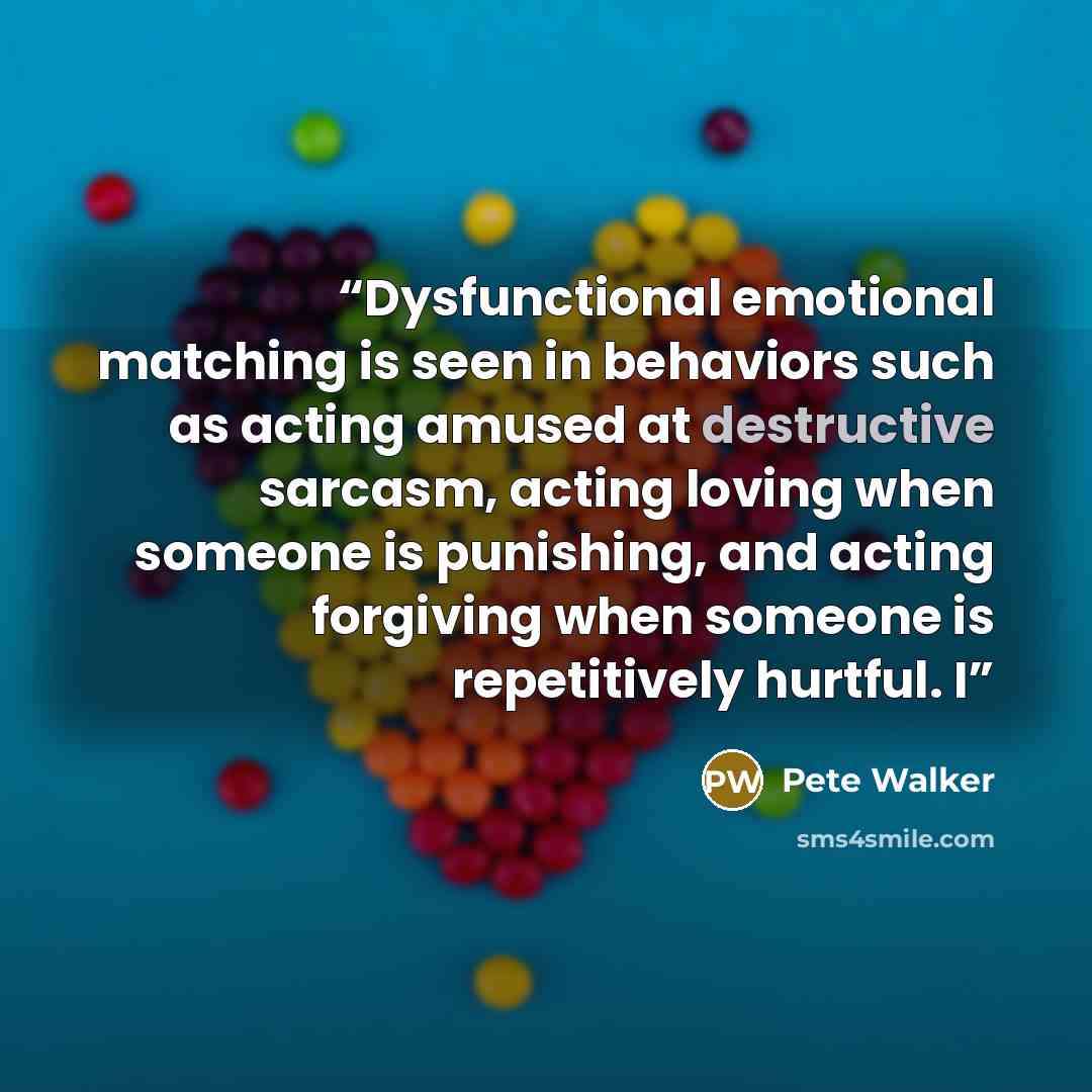 “Dysfunctional emotional matching is seen in behaviors such as acting amused at destructive sarcasm, acting loving when someone is punishing, and acting forgiving when someone is repetitively hurtful. I” quote by Pete Walker
