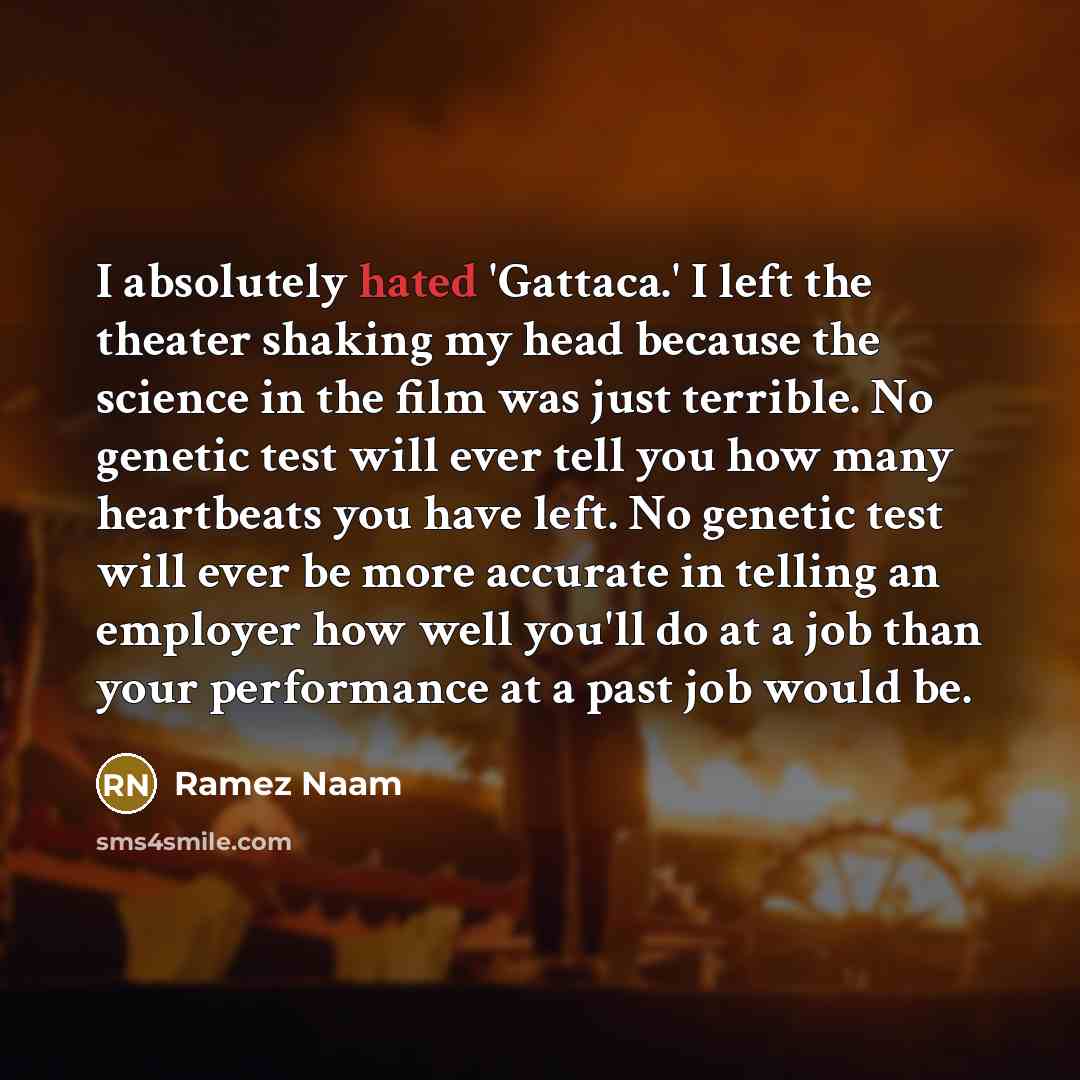 “I absolutely hated 'Gattaca.' I left the theater shaking my head because the science in the film was just terrible. No genetic test will ever tell you how many heartbeats you have left. No genetic test will ever be more accurate in telling an employer how well you'll do at a job than your…” quote by Ramez Naam