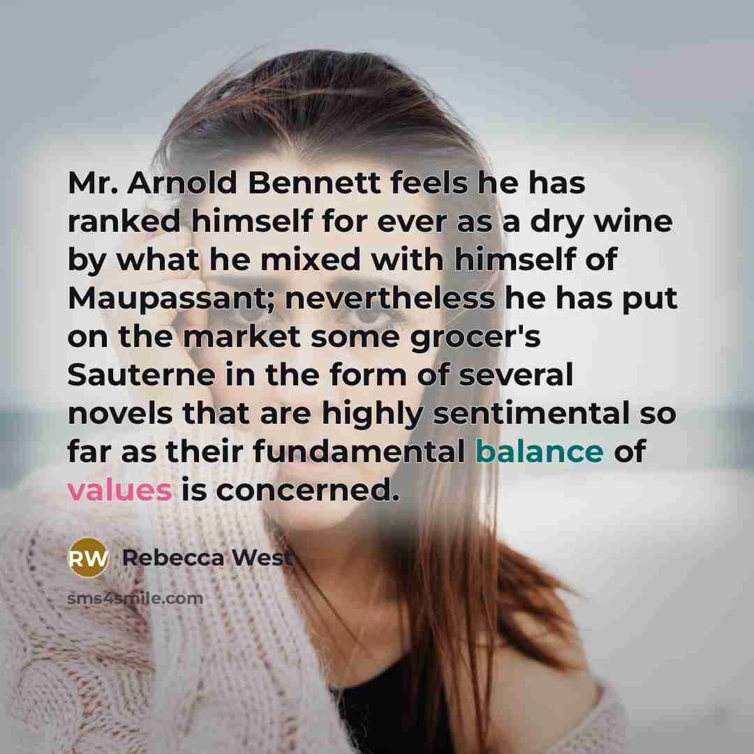 “Mr. Arnold Bennett feels he has ranked himself for ever as a dry wine by what he mixed with himself of Maupassant; nevertheless he has put on the market some grocer's Sauterne in the form of several novels that are highly sentimental so far as their fundamental balance of values is concerned.” quote by Rebecca West