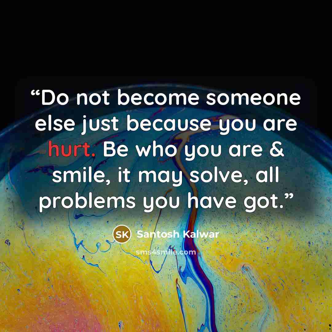 “Do not become someone else just because you are hurt. Be who you are & smile, it may solve, all problems you have got.” quote by Santosh Kalwar
