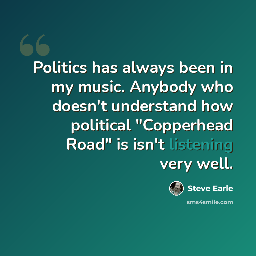 “Politics has always been in my music. Anybody who doesn't understand how political "Copperhead Road" is isn't listening very well.” quote by Steve Earle