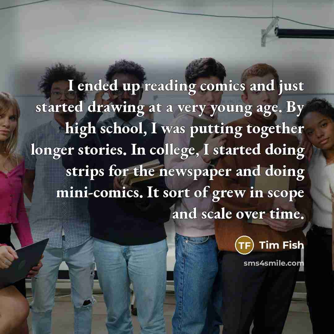 “I ended up reading comics and just started drawing at a very young age. By high school, I was putting together longer stories. In college, I started doing strips for the newspaper and doing mini-comics. It sort of grew in scope and scale over time.” quote by Tim Fish