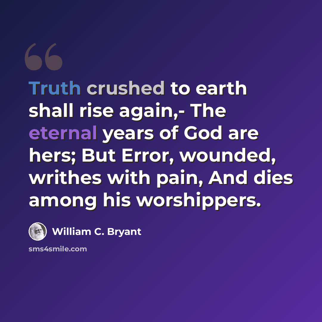 “Truth crushed to earth shall rise again,- The eternal years of God are hers; But Error, wounded, writhes with pain, And dies among his worshippers.” quote by William C. Bryant
