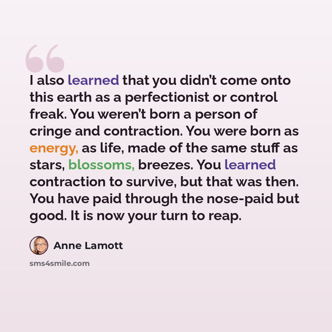 “I also learned that you didn’t come onto this earth as a perfectionist or control freak. You weren’t born a person of cringe and contraction. You were born as energy, as life, made of the same stuff as stars, blossoms, breezes. You learned contraction to survive, but that was then. You have paid…” quote by Anne Lamott