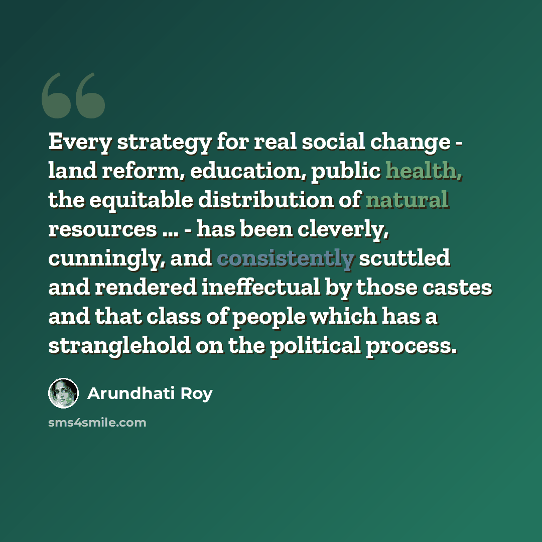 “Every strategy for real social change - land reform, education, public health, the equitable distribution of natural resources ... - has been cleverly, cunningly, and consistently scuttled and rendered ineffectual by those castes and that class of people which has a stranglehold on the political…” quote by Arundhati Roy