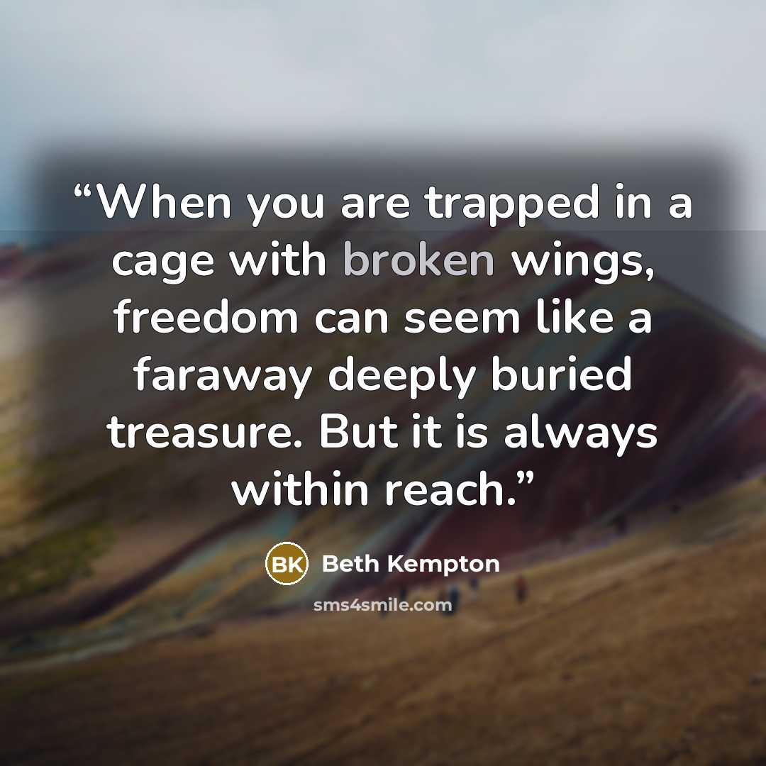 “When you are trapped in a cage with broken wings, freedom can seem like a faraway deeply buried treasure. But it is always within reach.” quote by Beth Kempton