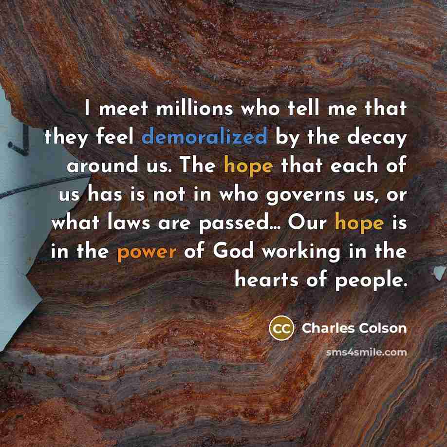 “I meet millions who tell me that they feel demoralized by the decay around us. The hope that each of us has is not in who governs us, or what laws are passed... Our hope is in the power of God working in the hearts of people.” quote by Charles Colson