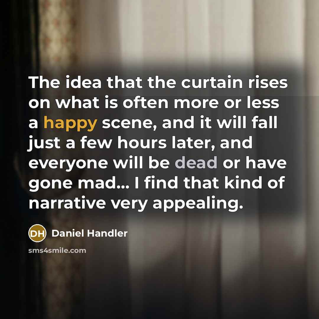 “The idea that the curtain rises on what is often more or less a happy scene, and it will fall just a few hours later, and everyone will be dead or have gone mad... I find that kind of narrative very appealing.” quote by Daniel Handler
