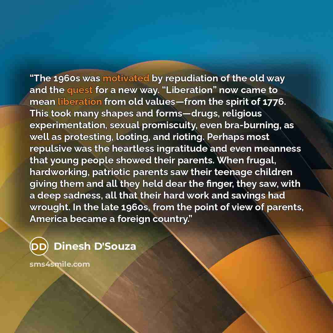 “The 1960s was motivated by repudiation of the old way and the quest for a new way. “Liberation” now came to mean liberation from old values—from the spirit of 1776. This took many shapes and forms—drugs, religious experimentation, sexual promiscuity, even bra-burning, as well as protesting…” quote by Dinesh D'Souza