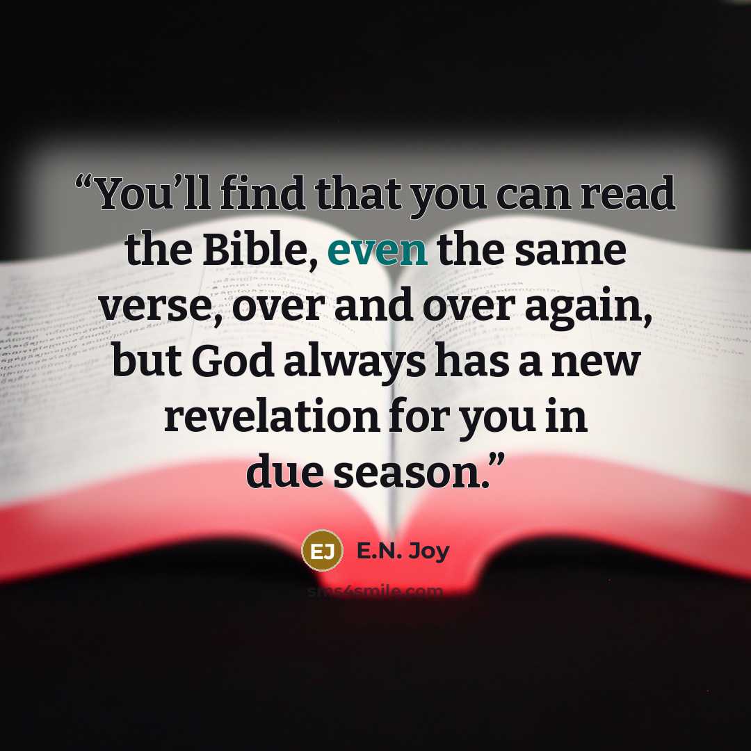 “You’ll find that you can read the Bible, even the same verse, over and over again, but God always has a new revelation for you in due season.” quote by E.N. Joy