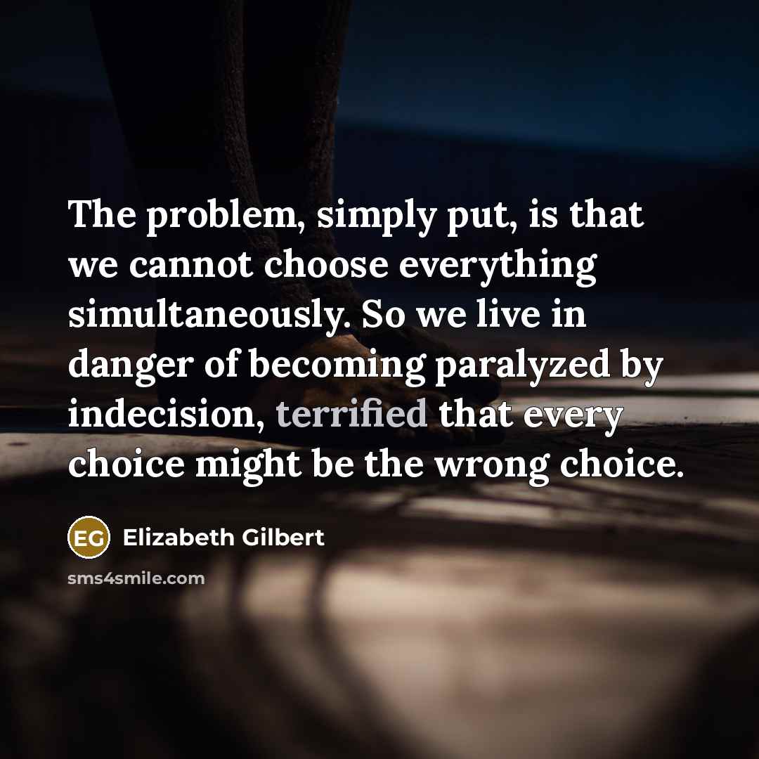 “The problem, simply put, is that we cannot choose everything simultaneously. So we live in danger of becoming paralyzed by indecision, terrified that every choice might be the wrong choice.” quote by Elizabeth Gilbert
