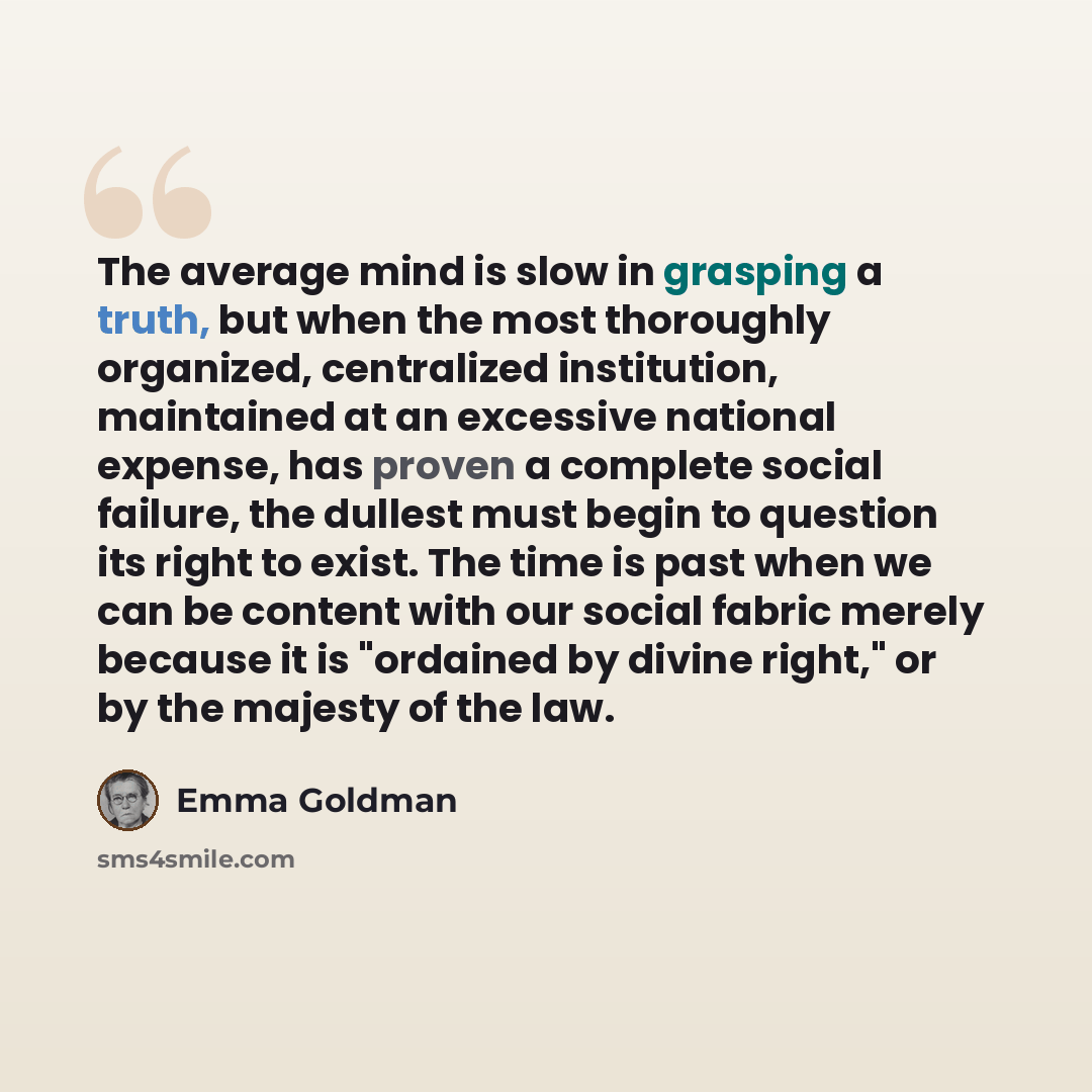 “The average mind is slow in grasping a truth, but when the most thoroughly organized, centralized institution, maintained at an excessive national expense, has proven a complete social failure, the dullest must begin to question its right to exist. The time is past when we can be content with our…” quote by Emma Goldman
