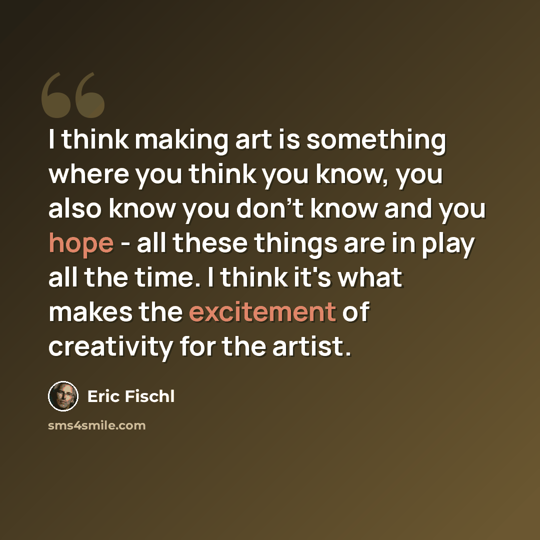 “I think making art is something where you think you know, you also know you don't know and you hope - all these things are in play all the time. I think it's what makes the excitement of creativity for the artist.” quote by Eric Fischl