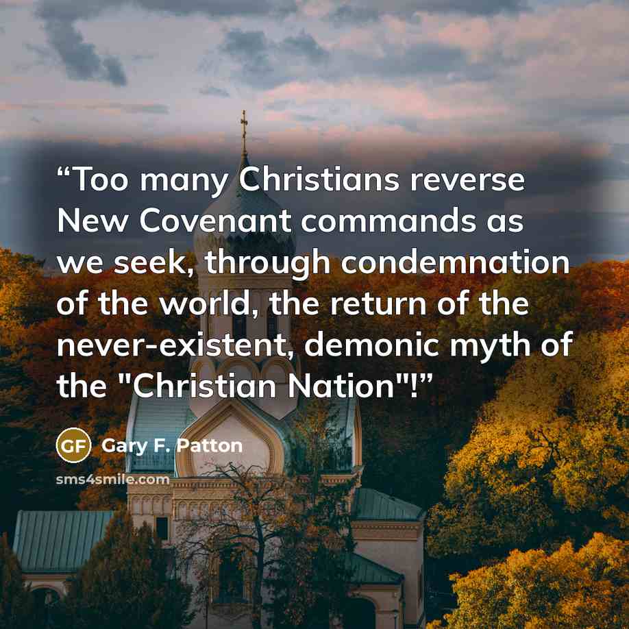 “Too many Christians reverse New Covenant commands as we seek, through condemnation of the world, the return of the never-existent, demonic myth of the "Christian Nation"!” quote by Gary F. Patton