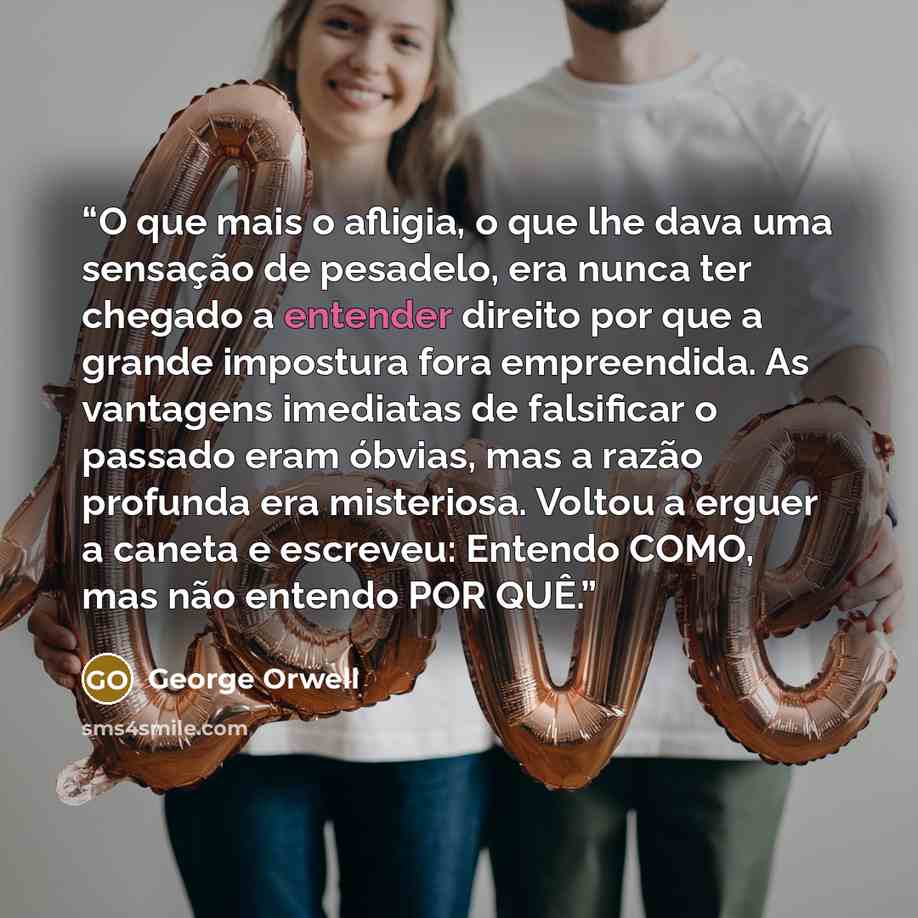 “O que mais o afligia, o que lhe dava uma sensação de pesadelo, era nunca ter chegado a entender direito por que a grande impostura fora empreendida. As vantagens imediatas de falsificar o passado eram óbvias, mas a razão profunda era misteriosa. Voltou a erguer a caneta e escreveu: Entendo COMO…” quote by George Orwell