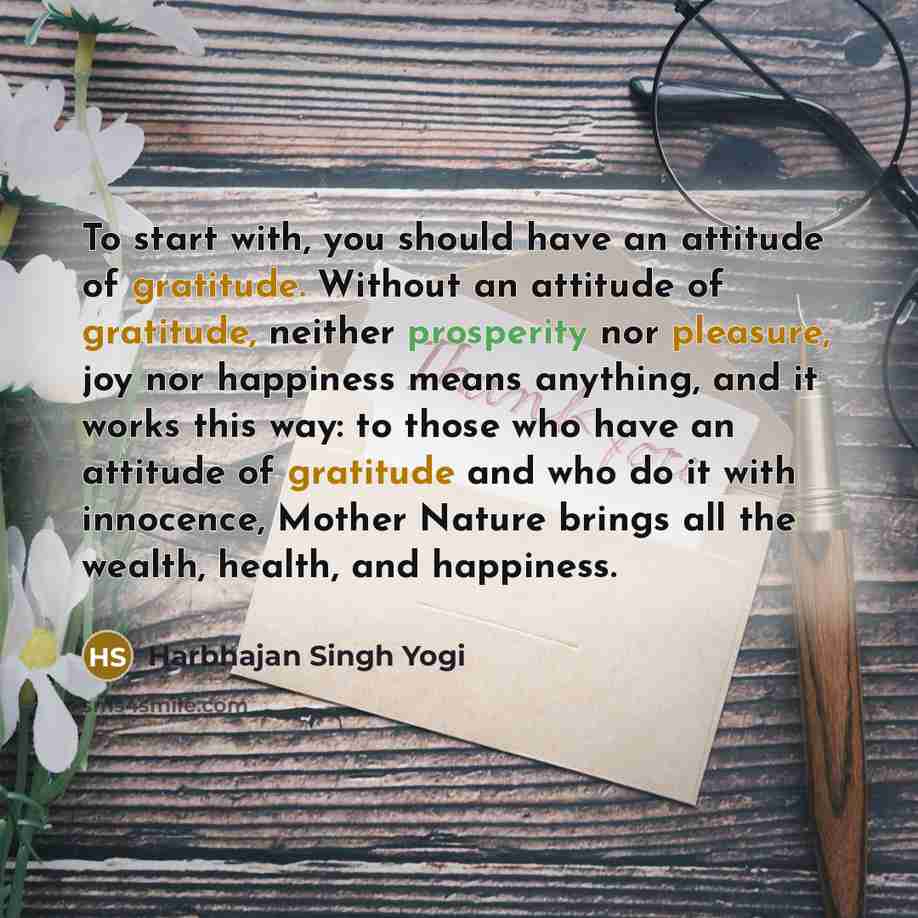 “To start with, you should have an attitude of gratitude. Without an attitude of gratitude, neither prosperity nor pleasure, joy nor happiness means anything, and it works this way: to those who have an attitude of gratitude and who do it with innocence, Mother Nature brings all the wealth, health…” quote by Harbhajan Singh Yogi