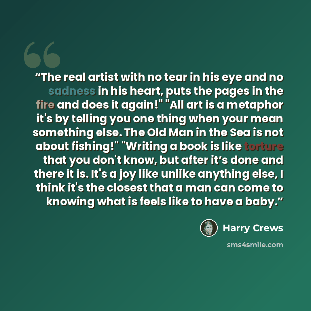 “The real artist with no tear in his eye and no sadness in his heart, puts the pages in the fire and does it again!" "All art is a metaphor it's by telling you one thing when your mean something else. The Old Man in the Sea is not about fishing!" "Writing a book is like torture that you don't know…” quote by Harry Crews