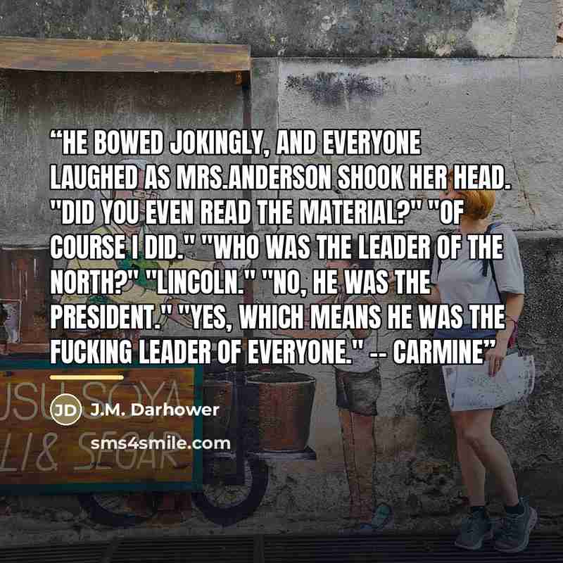 “He bowed jokingly, and everyone laughed as Mrs.Anderson shook her head. "Did you even read the material?" "of course I did." "Who was the leader of the North?" "Lincoln." "No, he was the president." "Yes, which means he was the fucking leader of everyone." -- Carmine” quote by J.M. Darhower