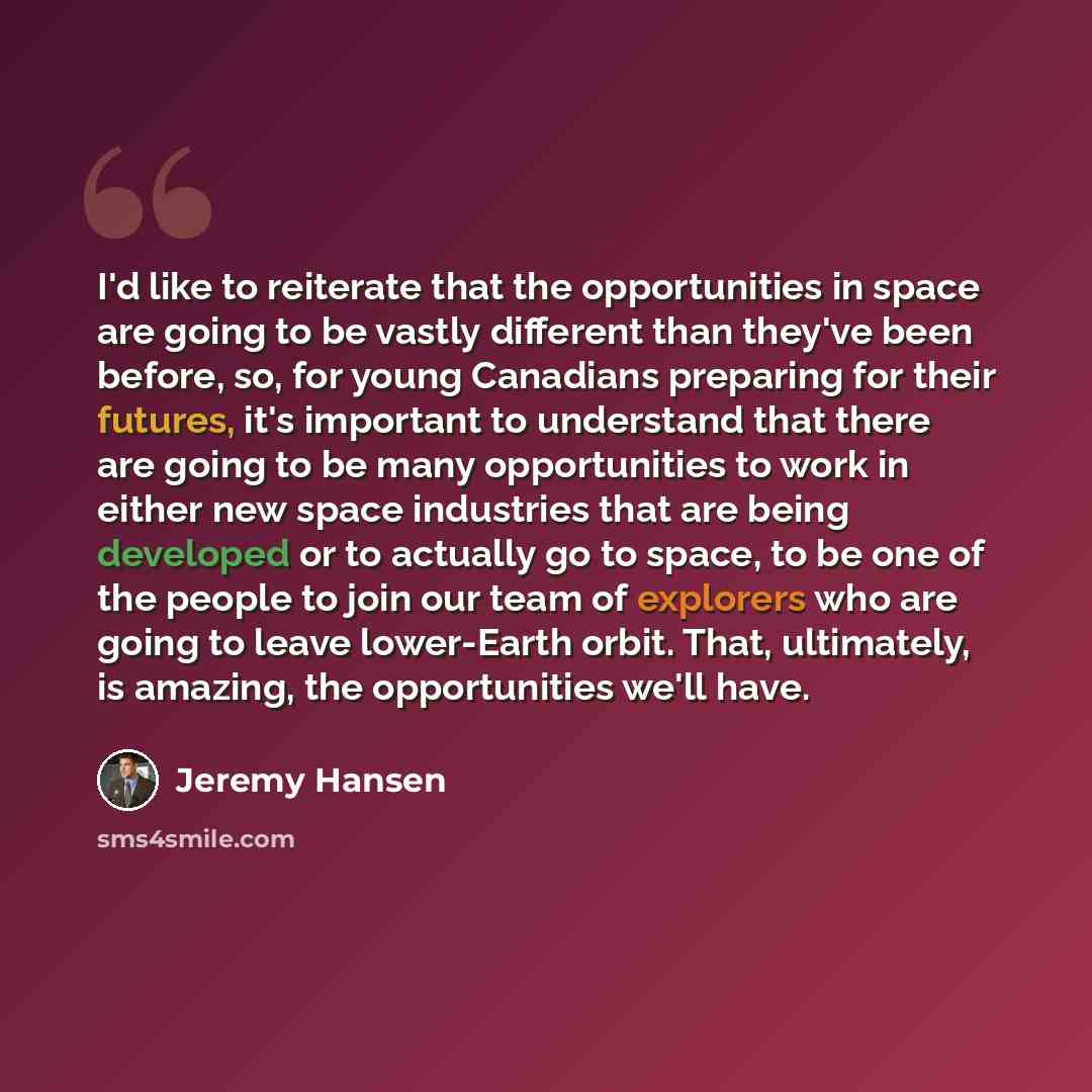“I'd like to reiterate that the opportunities in space are going to be vastly different than they've been before, so, for young Canadians preparing for their futures, it's important to understand that there are going to be many opportunities to work in either new space industries that are being…” quote by Jeremy Hansen