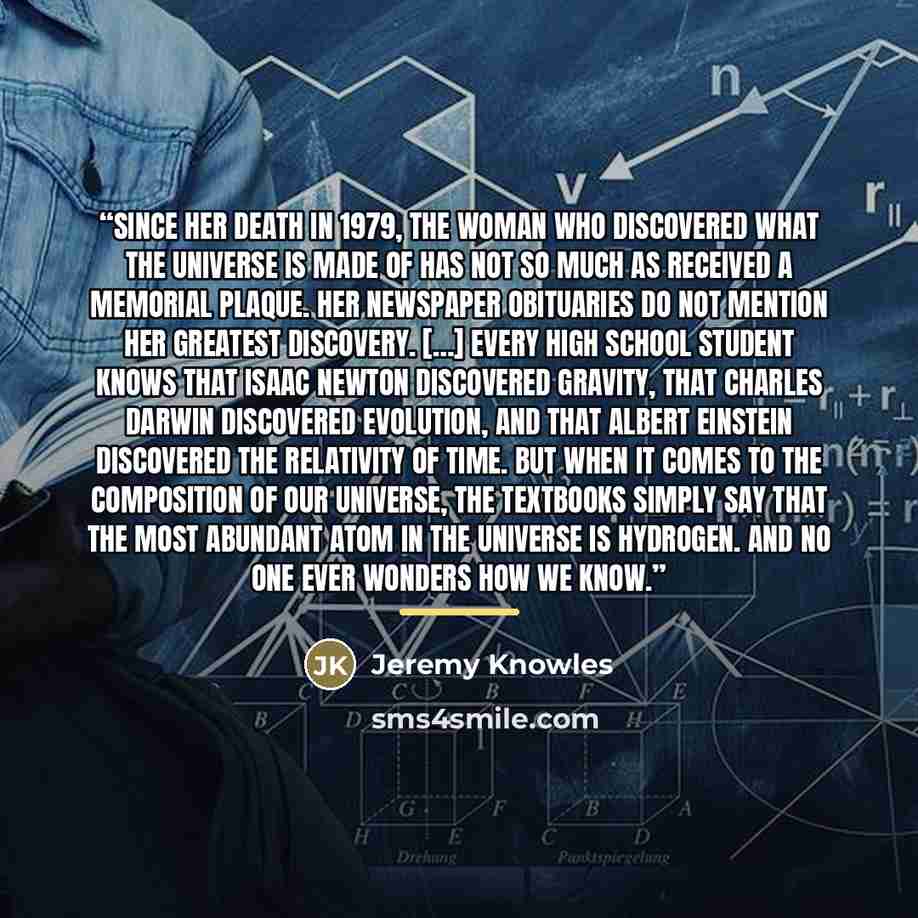 “Since her death in 1979, the woman who discovered what the universe is made of has not so much as received a memorial plaque. Her newspaper obituaries do not mention her greatest discovery. […] Every high school student knows that Isaac Newton discovered gravity, that Charles Darwin discovered…” quote by Jeremy Knowles
