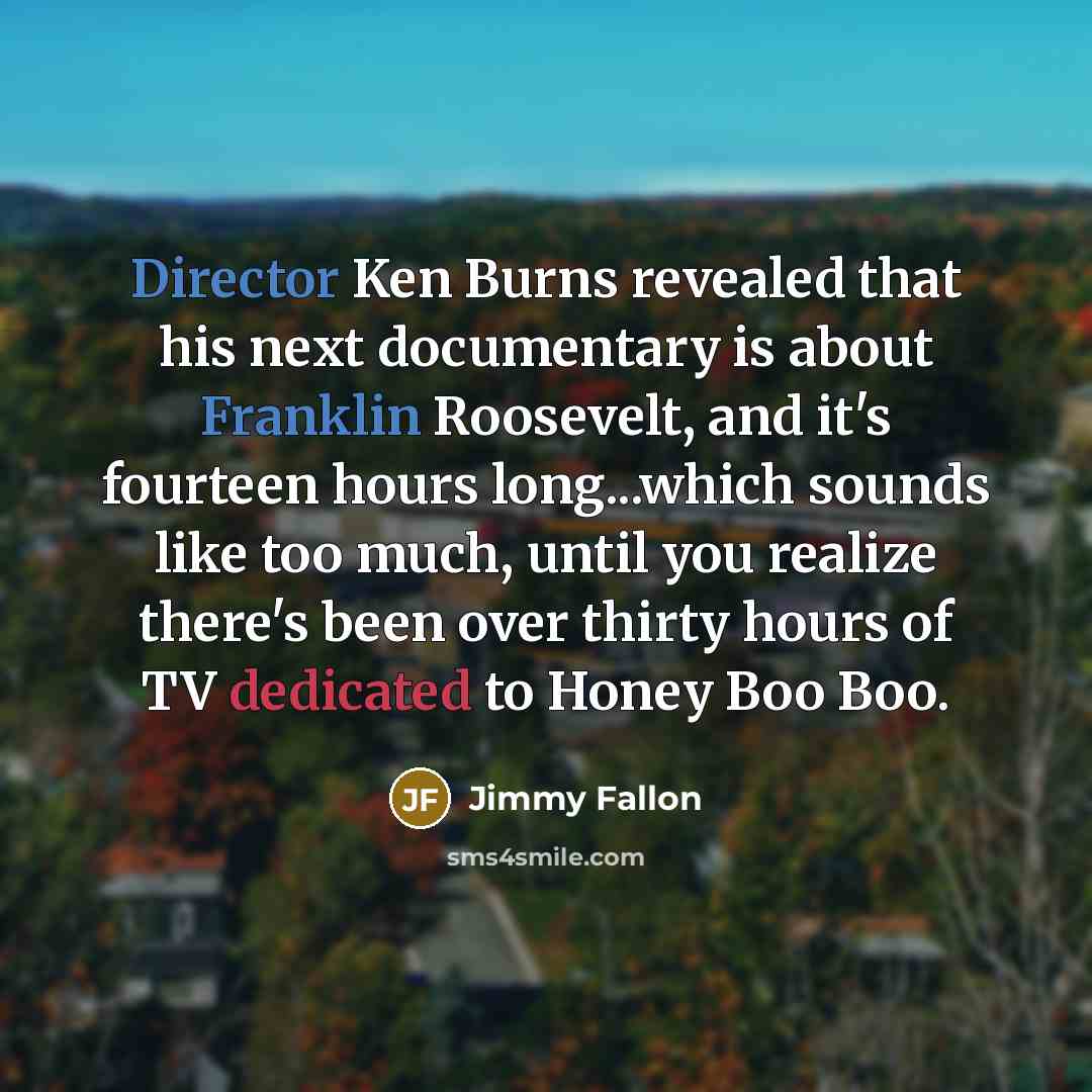 “Director Ken Burns revealed that his next documentary is about Franklin Roosevelt, and it's fourteen hours long...which sounds like too much, until you realize there's been over thirty hours of TV dedicated to Honey Boo Boo.” quote by Jimmy Fallon