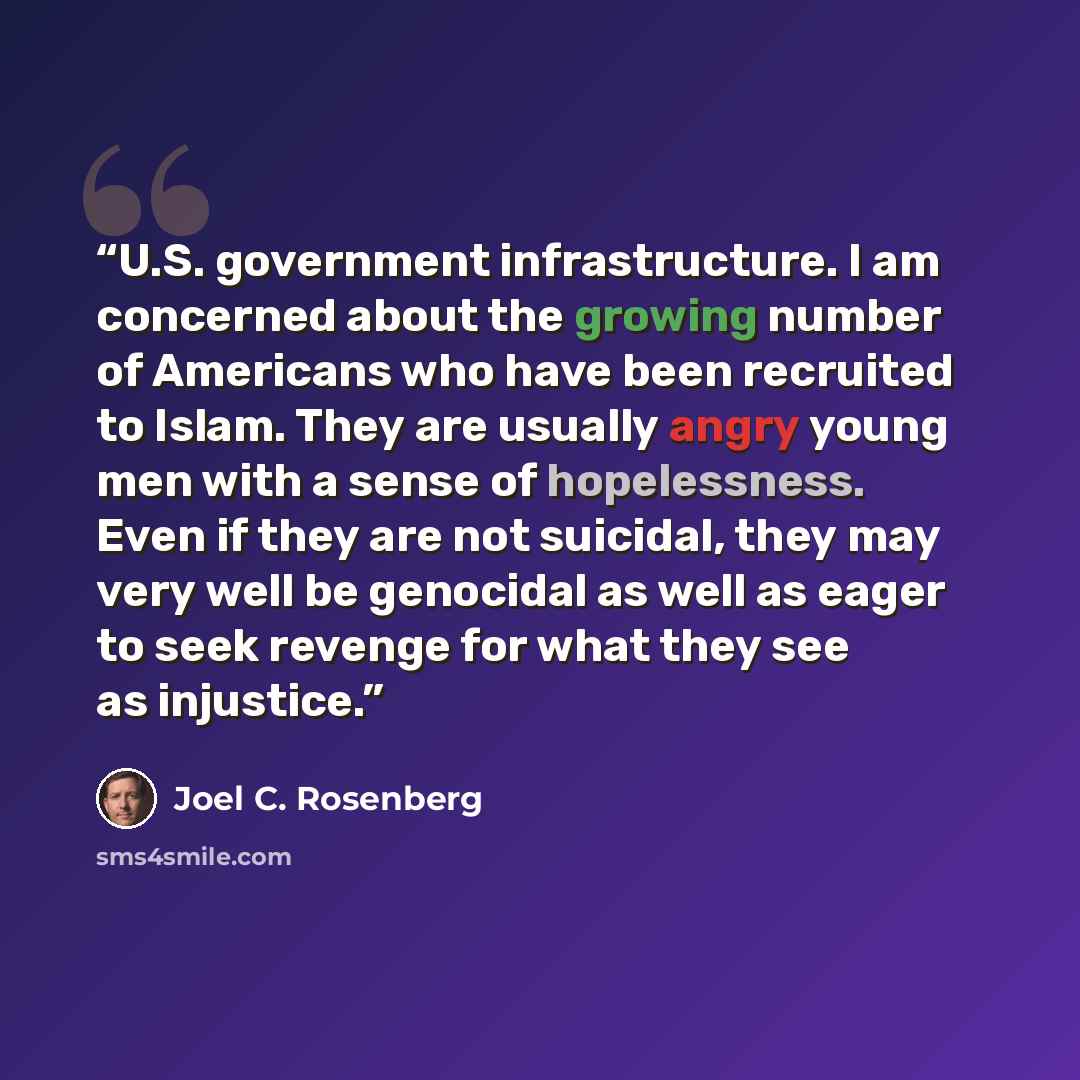 “U.S. government infrastructure. I am concerned about the growing number of Americans who have been recruited to Islam. They are usually angry young men with a sense of hopelessness. Even if they are not suicidal, they may very well be genocidal as well as eager to seek revenge for what they see as…” quote by Joel C. Rosenberg
