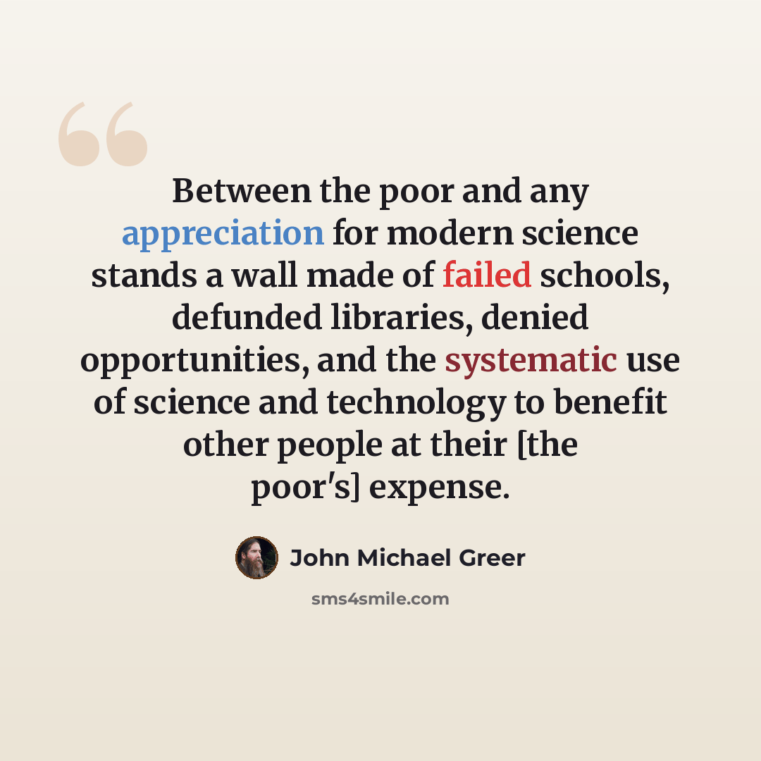 “Between the poor and any appreciation for modern science stands a wall made of failed schools, defunded libraries, denied opportunities, and the systematic use of science and technology to benefit other people at their [the poor's] expense.” quote by John Michael Greer